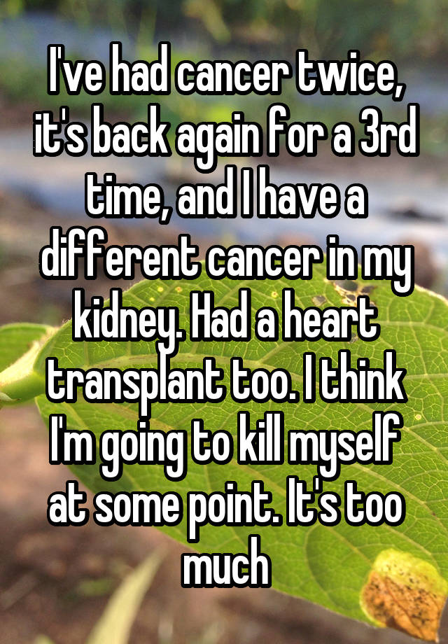 I've had cancer twice, it's back again for a 3rd time, and I have a different cancer in my kidney. Had a heart transplant too. I think I'm going to kill myself at some point. It's too much