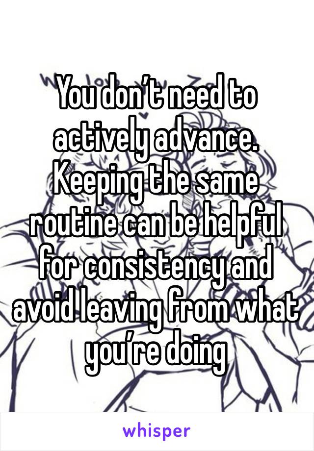 You don’t need to actively advance. Keeping the same routine can be helpful for consistency and avoid leaving from what you’re doing