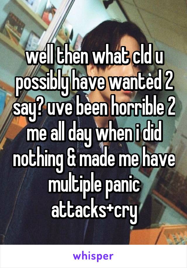 well then what cld u possibly have wanted 2 say? uve been horrible 2 me all day when i did nothing & made me have multiple panic attacks+cry