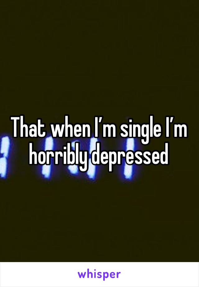 That when I’m single I’m horribly depressed