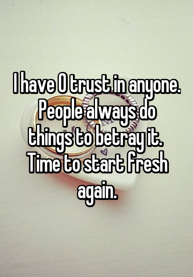 I have 0 trust in anyone.
People always do things to betray it. 
Time to start fresh again.