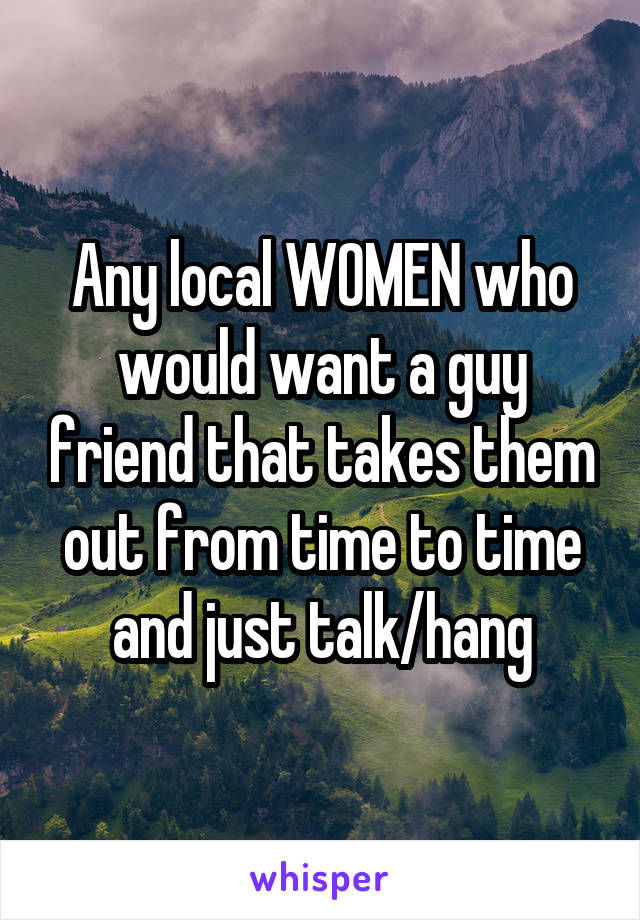 Any local WOMEN who would want a guy friend that takes them out from time to time and just talk/hang