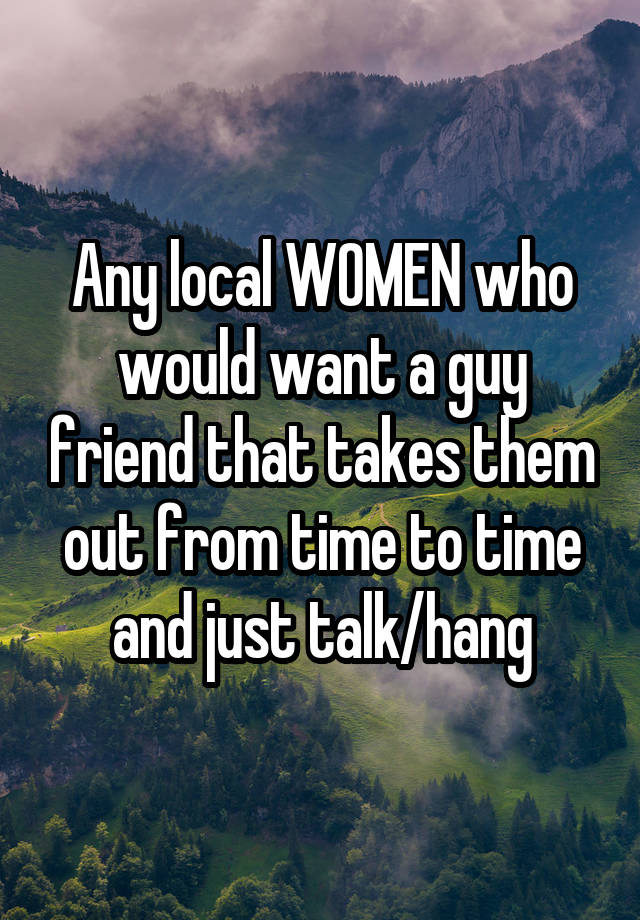 Any local WOMEN who would want a guy friend that takes them out from time to time and just talk/hang