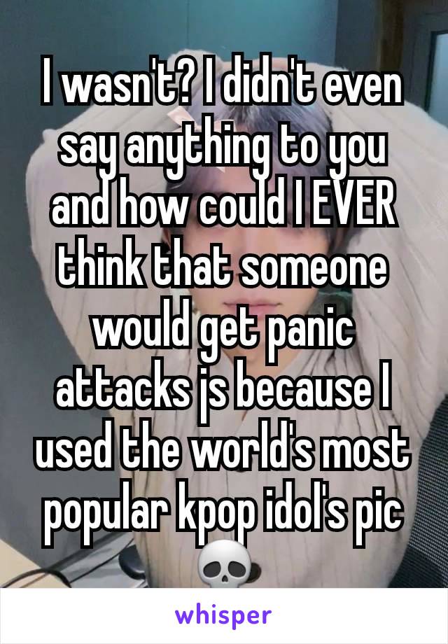 I wasn't? I didn't even say anything to you and how could I EVER think that someone would get panic attacks js because I used the world's most popular kpop idol's pic 💀