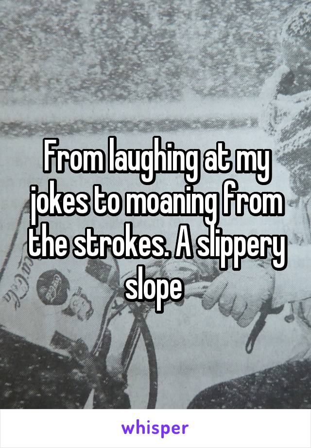 From laughing at my jokes to moaning from the strokes. A slippery slope 