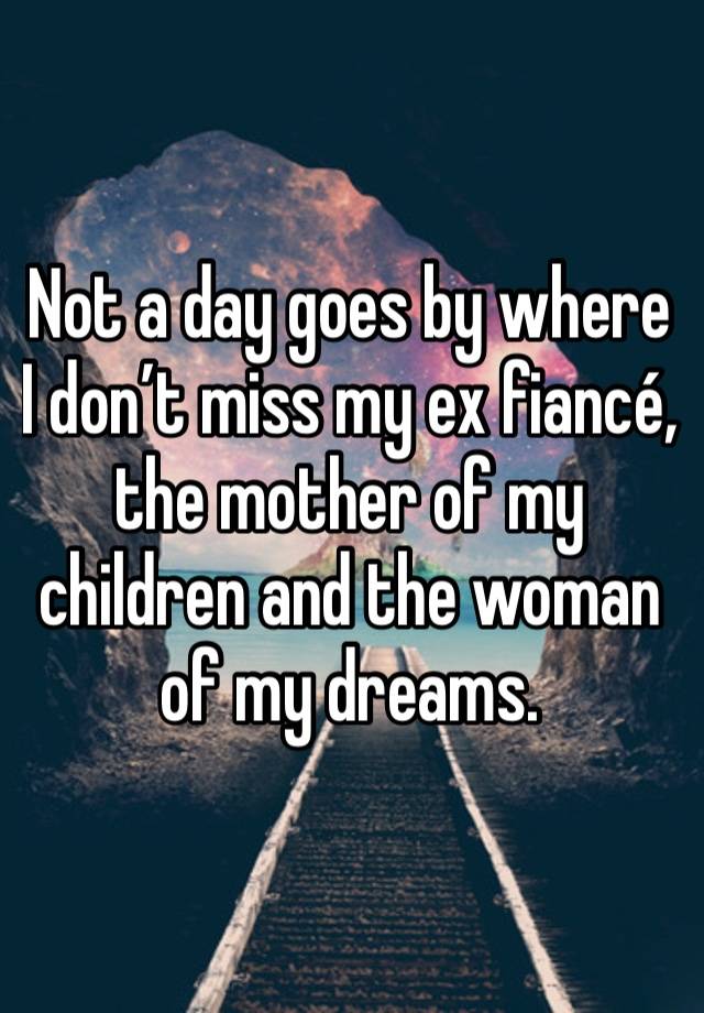 Not a day goes by where I don’t miss my ex fiancé, the mother of my children and the woman of my dreams. 