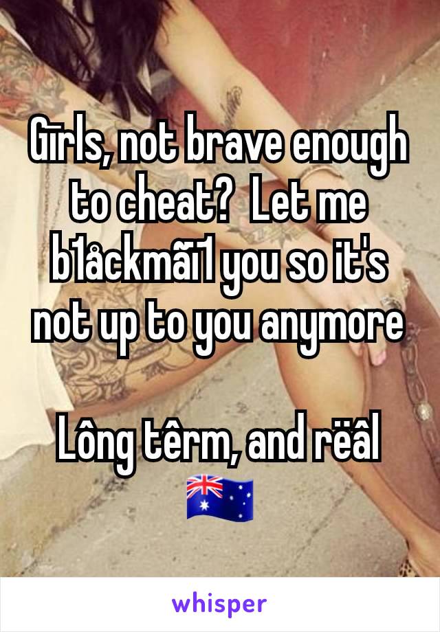 Gīrls, not brave enough to cheat?  Let me b1åckmãï1 you so it's not up to you anymore

Lông têrm, and rëâl
🇦🇺