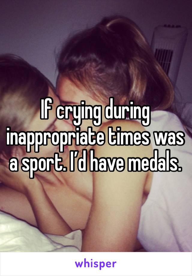 If crying during inappropriate times was a sport. I’d have medals. 