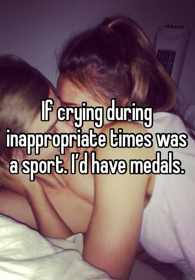 If crying during inappropriate times was a sport. I’d have medals. 