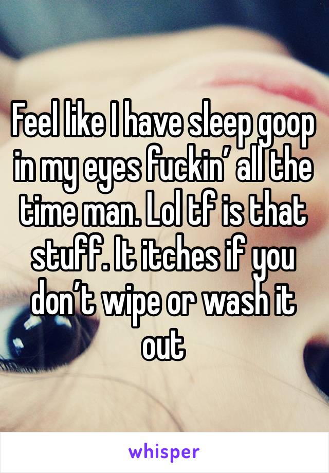 Feel like I have sleep goop in my eyes fuckin’ all the time man. Lol tf is that stuff. It itches if you don’t wipe or wash it out