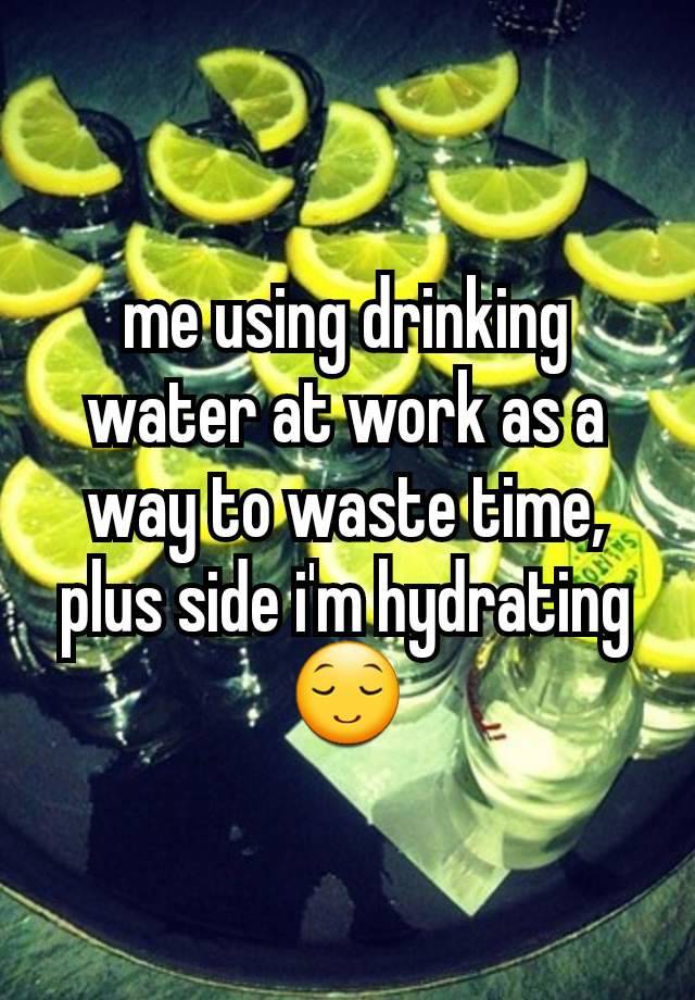 me using drinking water at work as a way to waste time, plus side i'm hydrating 😌