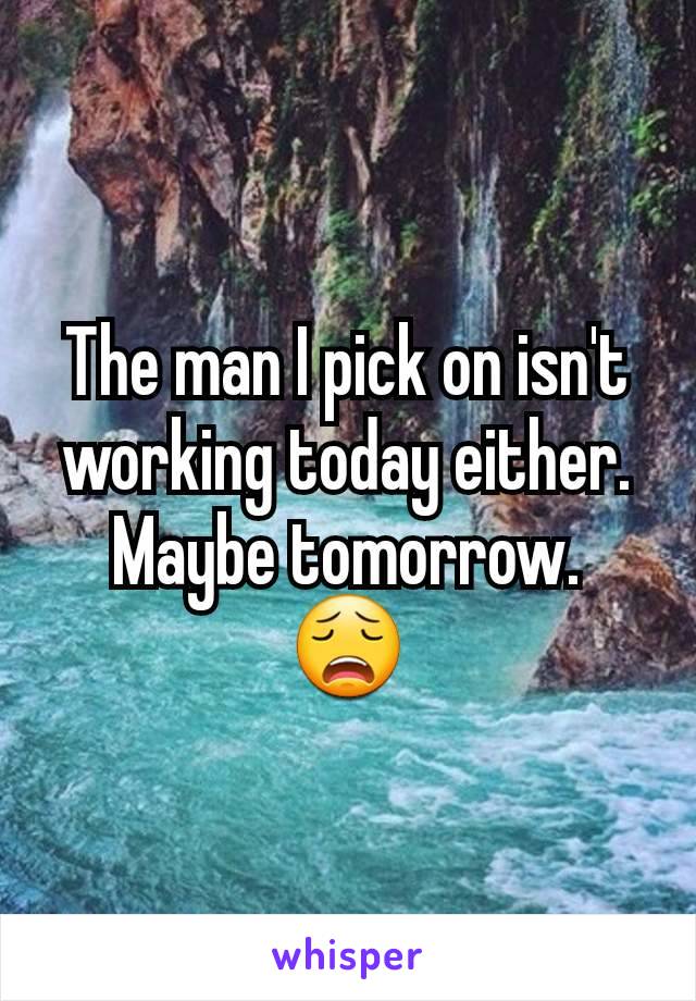 The man I pick on isn't working today either.
Maybe tomorrow.
😩