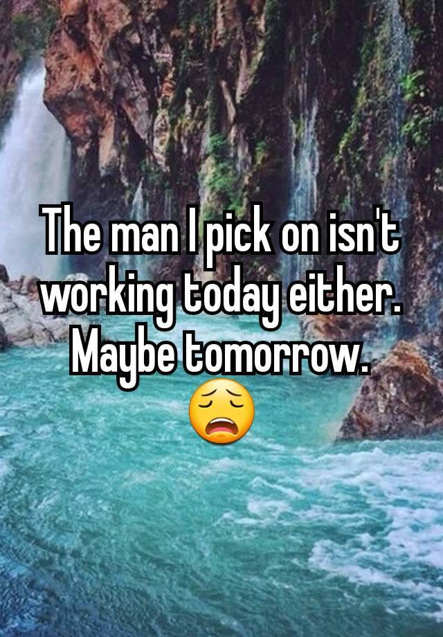 The man I pick on isn't working today either.
Maybe tomorrow.
😩