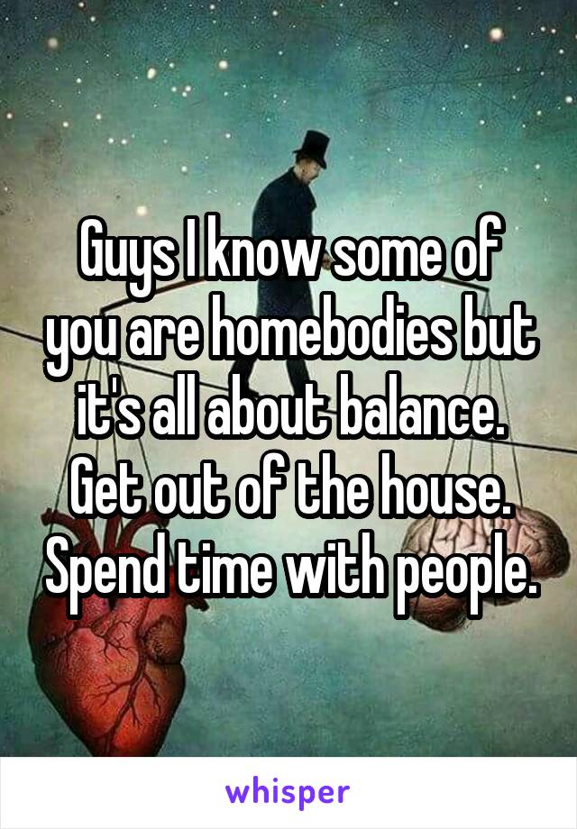 Guys I know some of you are homebodies but it's all about balance. Get out of the house. Spend time with people.