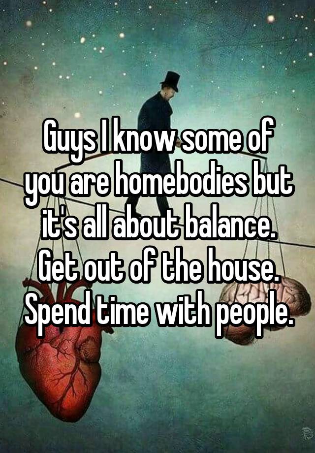 Guys I know some of you are homebodies but it's all about balance. Get out of the house. Spend time with people.