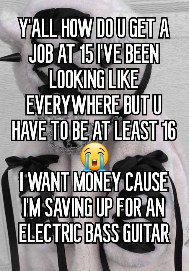 Y'ALL HOW DO U GET A JOB AT 15 I'VE BEEN LOOKING LIKE EVERYWHERE BUT U HAVE TO BE AT LEAST 16😭
I WANT MONEY CAUSE I'M SAVING UP FOR AN ELECTRIC BASS GUITAR