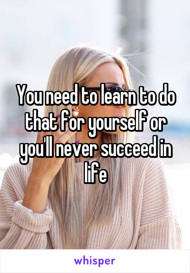 You need to learn to do that for yourself or you'll never succeed in life