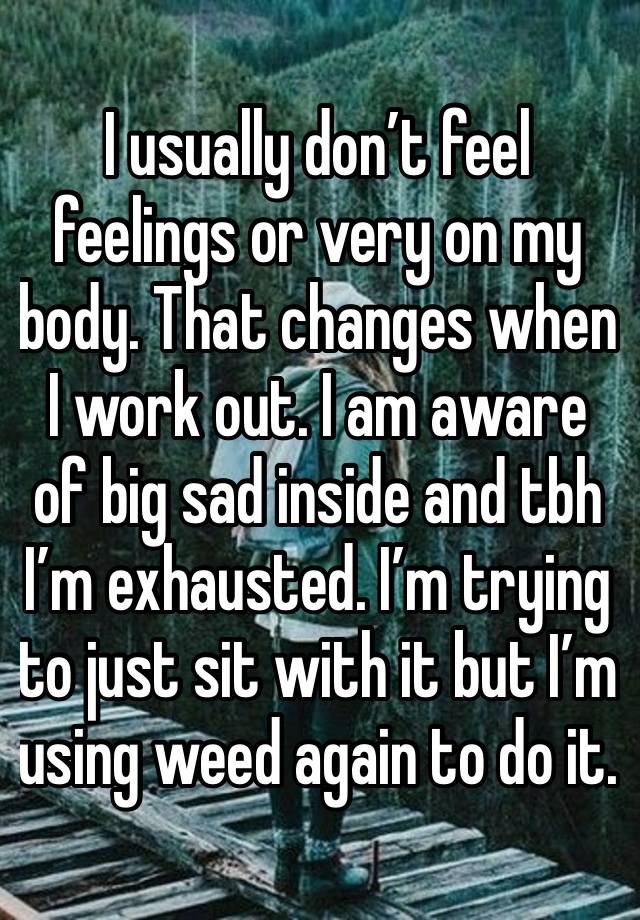 I usually don’t feel feelings or very on my body. That changes when I work out. I am aware of big sad inside and tbh I’m exhausted. I’m trying to just sit with it but I’m using weed again to do it. 