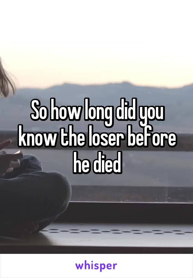 So how long did you know the loser before he died