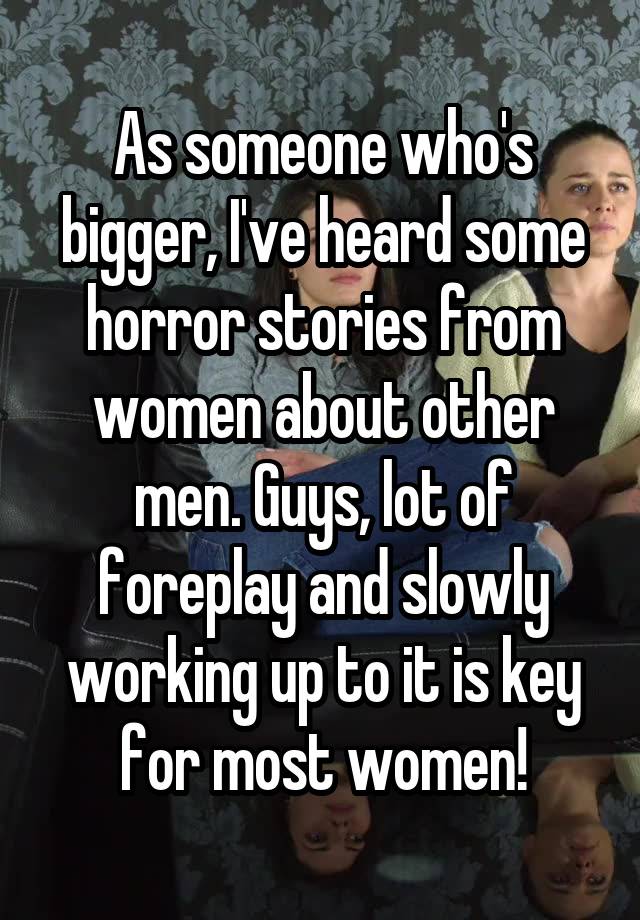 As someone who's bigger, I've heard some horror stories from women about other men. Guys, lot of foreplay and slowly working up to it is key for most women!
