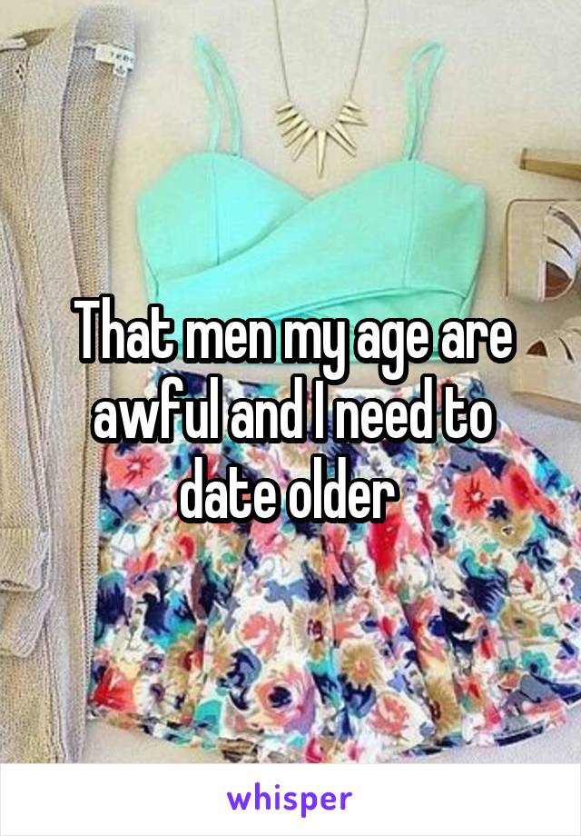 That men my age are awful and I need to date older 