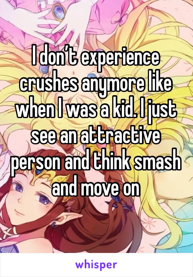 I don’t experience crushes anymore like when I was a kid. I just see an attractive person and think smash and move on