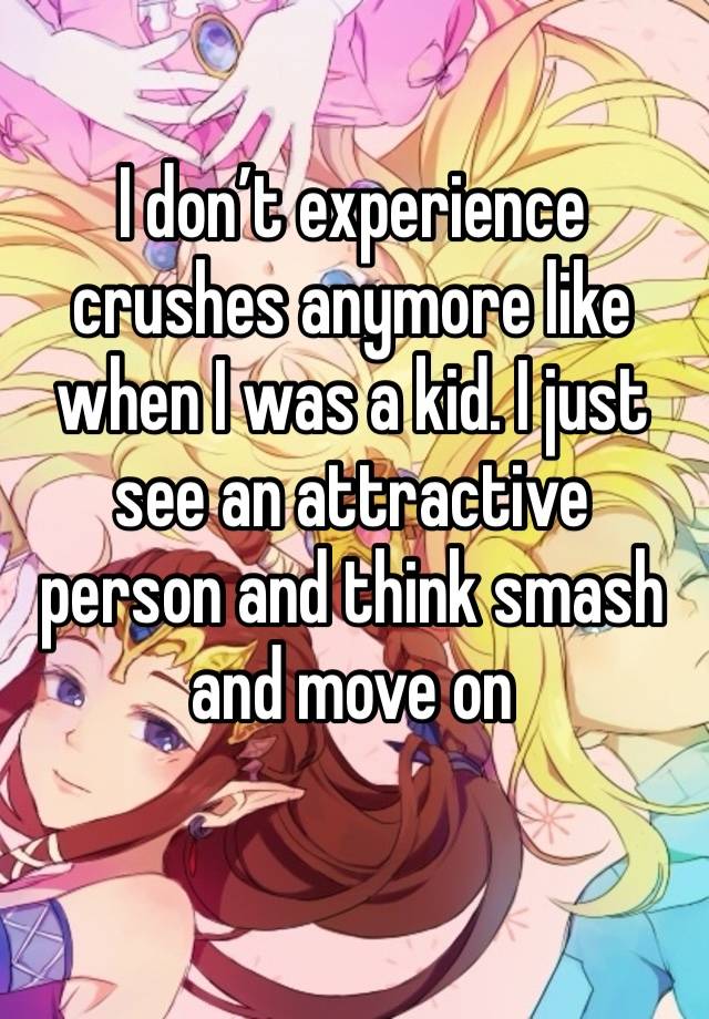 I don’t experience crushes anymore like when I was a kid. I just see an attractive person and think smash and move on