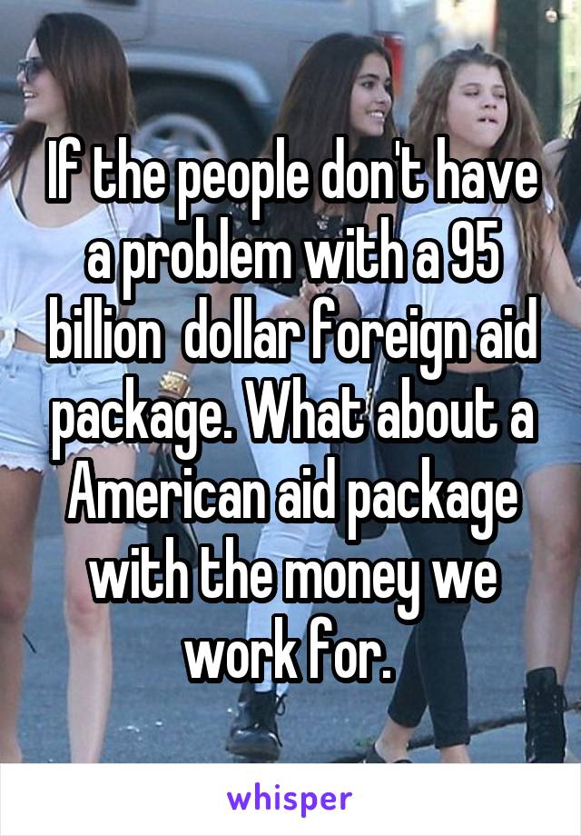 If the people don't have a problem with a 95 billion  dollar foreign aid package. What about a American aid package with the money we work for. 