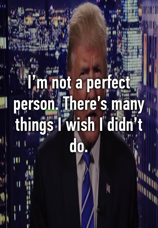 I’m not a perfect person. There’s many things I wish I didn’t do.