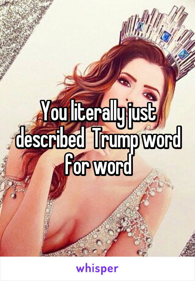 You literally just described  Trump word for word