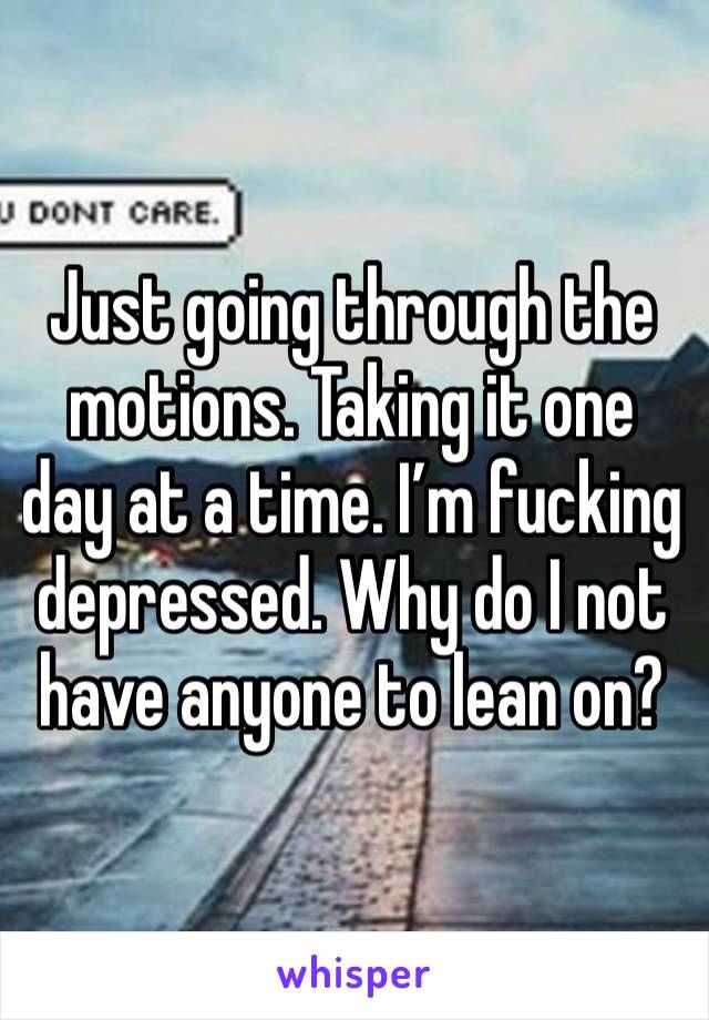 Just going through the motions. Taking it one day at a time. I’m fucking depressed. Why do I not have anyone to lean on?