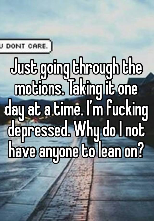 Just going through the motions. Taking it one day at a time. I’m fucking depressed. Why do I not have anyone to lean on?