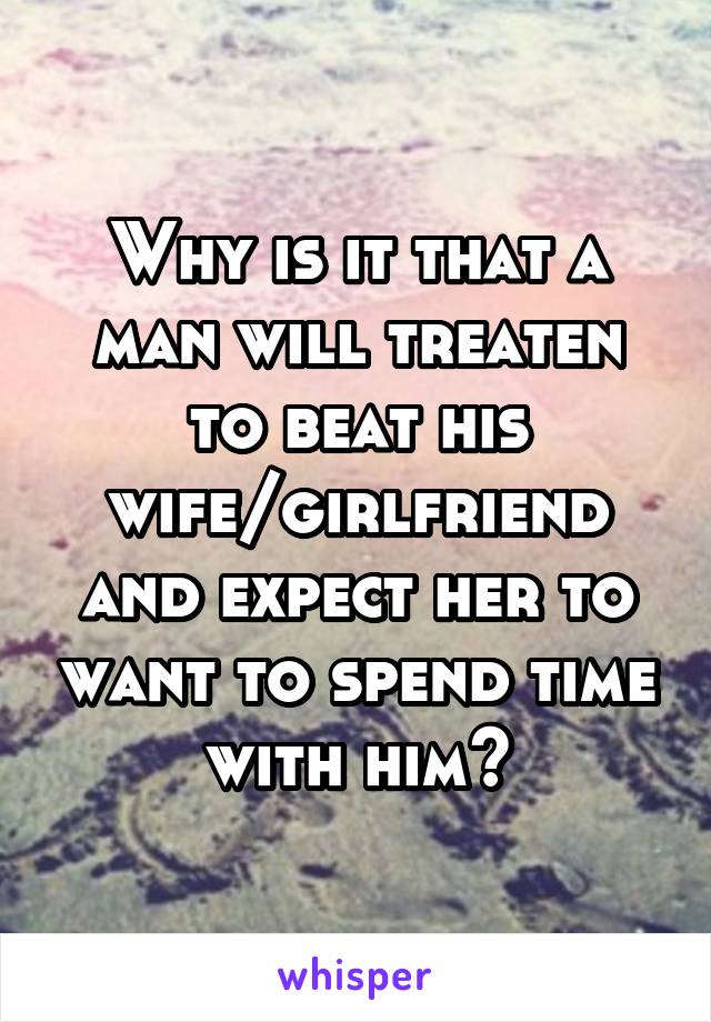 Why is it that a man will treaten to beat his wife/girlfriend and expect her to want to spend time with him?