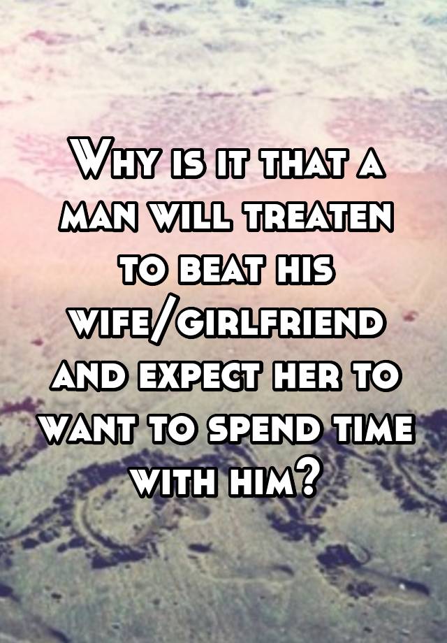 Why is it that a man will treaten to beat his wife/girlfriend and expect her to want to spend time with him?