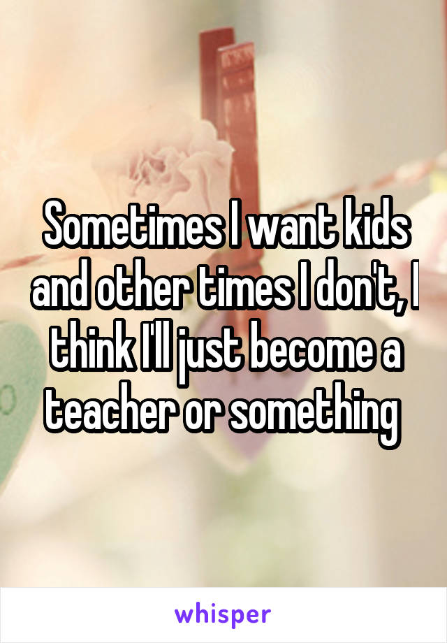 Sometimes I want kids and other times I don't, I think I'll just become a teacher or something 