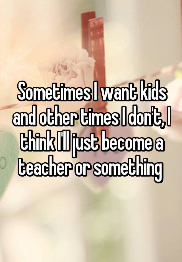 Sometimes I want kids and other times I don't, I think I'll just become a teacher or something 