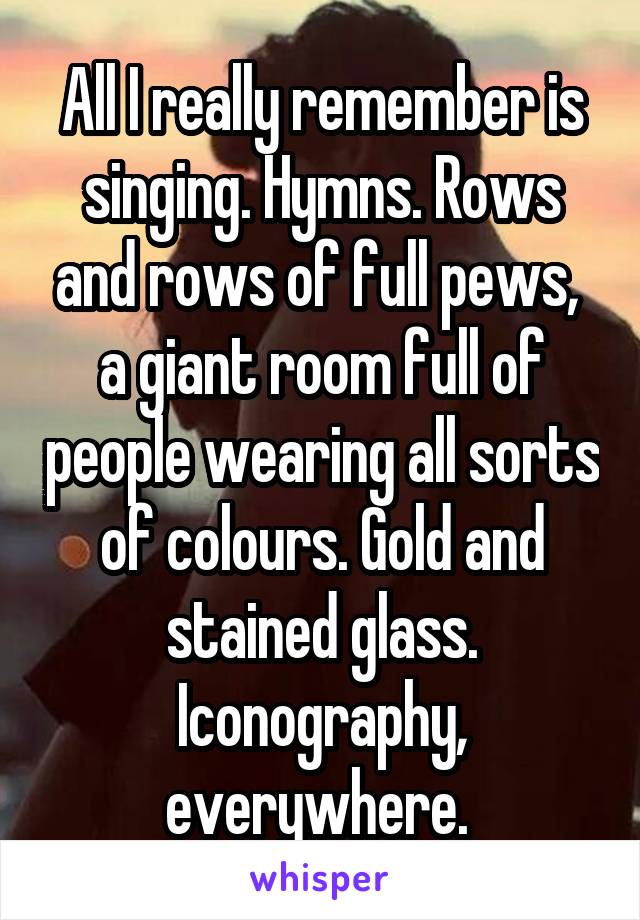 All I really remember is singing. Hymns. Rows and rows of full pews,  a giant room full of people wearing all sorts of colours. Gold and stained glass. Iconography, everywhere. 