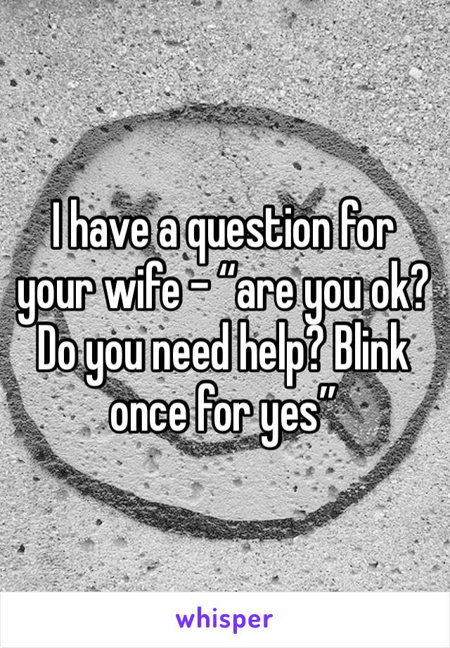 I have a question for your wife - “are you ok? Do you need help? Blink once for yes”