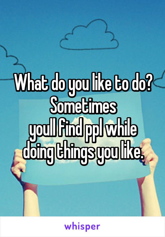 What do you like to do? Sometimes
youll find ppl while doing things you like.