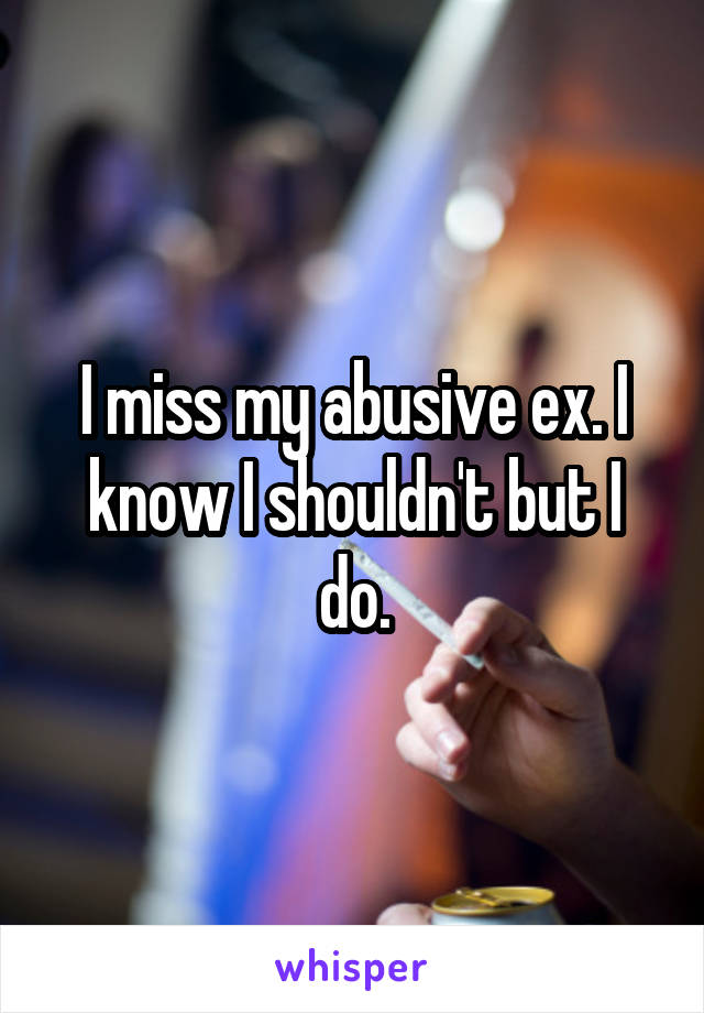 I miss my abusive ex. I know I shouldn't but I do.