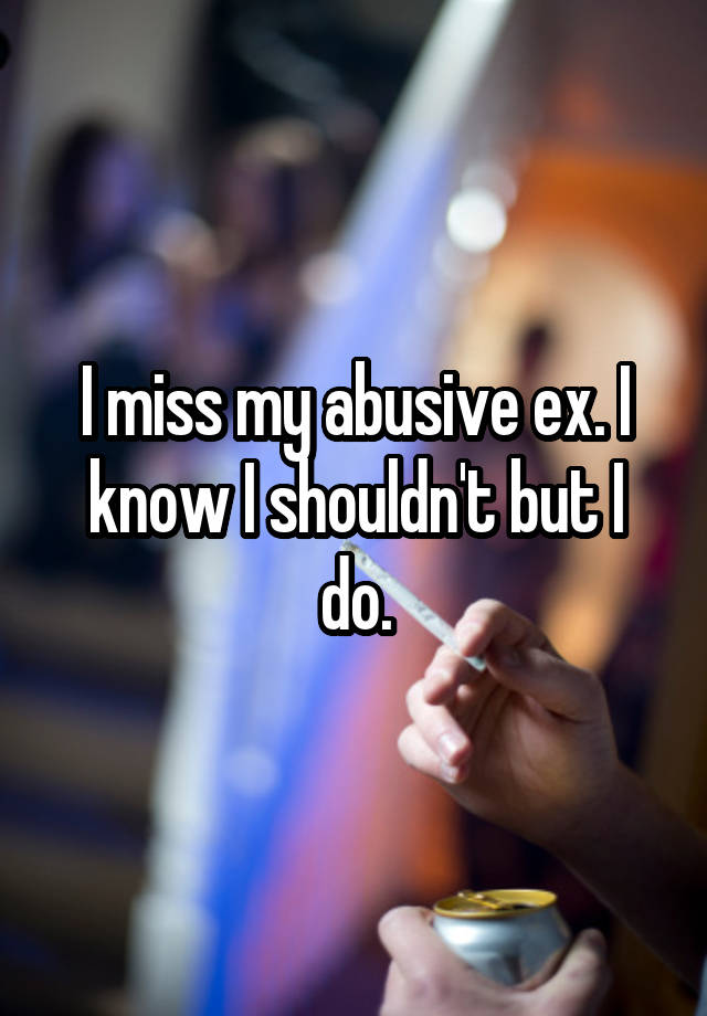 I miss my abusive ex. I know I shouldn't but I do.