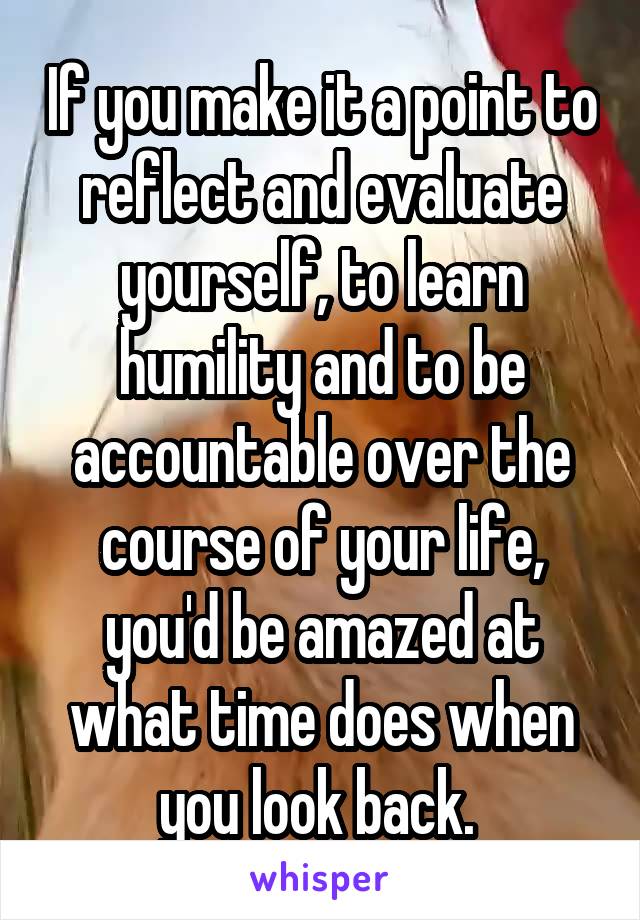 If you make it a point to reflect and evaluate yourself, to learn humility and to be accountable over the course of your life, you'd be amazed at what time does when you look back. 