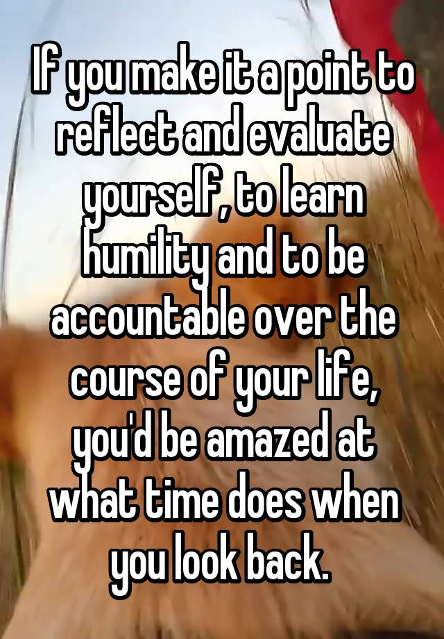 If you make it a point to reflect and evaluate yourself, to learn humility and to be accountable over the course of your life, you'd be amazed at what time does when you look back. 