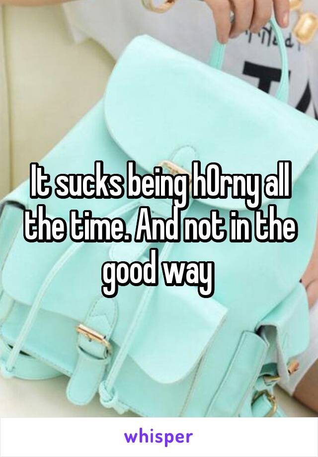 It sucks being h0rny all the time. And not in the good way 