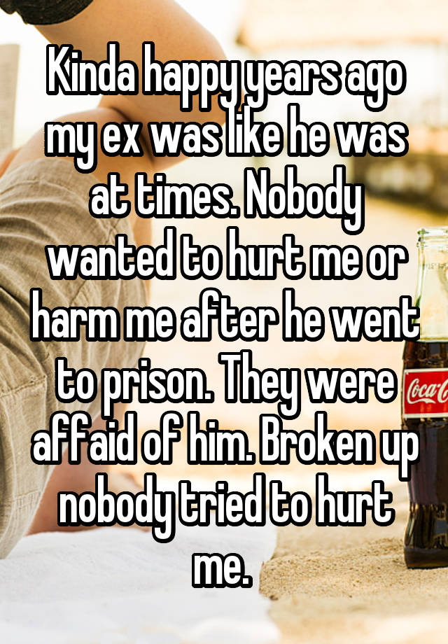 Kinda happy years ago my ex was like he was at times. Nobody wanted to hurt me or harm me after he went to prison. They were affaid of him. Broken up nobody tried to hurt me. 