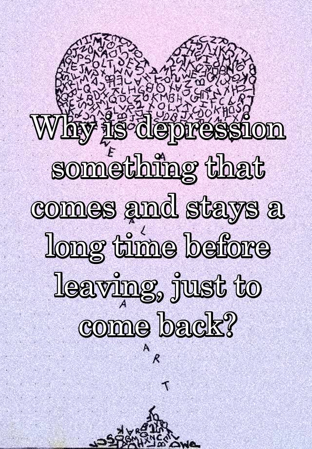 Why is depression something that comes and stays a long time before leaving, just to come back?