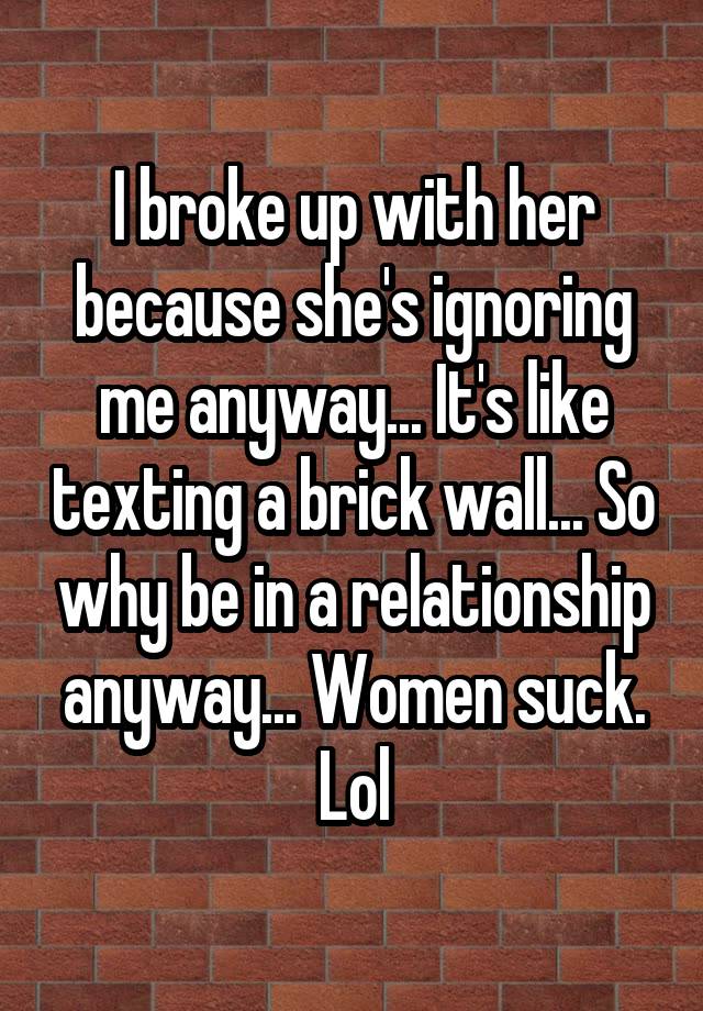 I broke up with her because she's ignoring me anyway... It's like texting a brick wall... So why be in a relationship anyway... Women suck. Lol