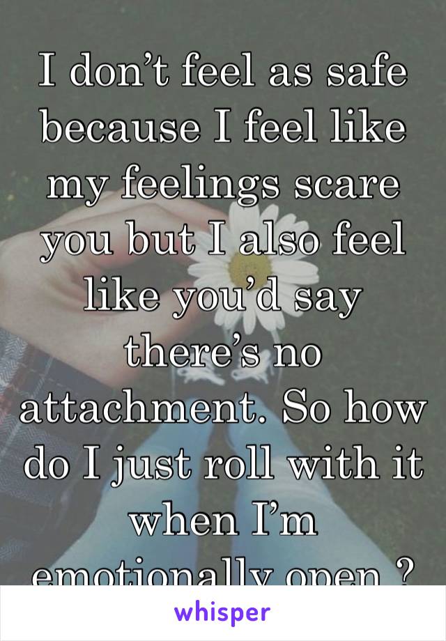 I don’t feel as safe because I feel like my feelings scare you but I also feel like you’d say there’s no attachment. So how do I just roll with it when I’m emotionally open ?