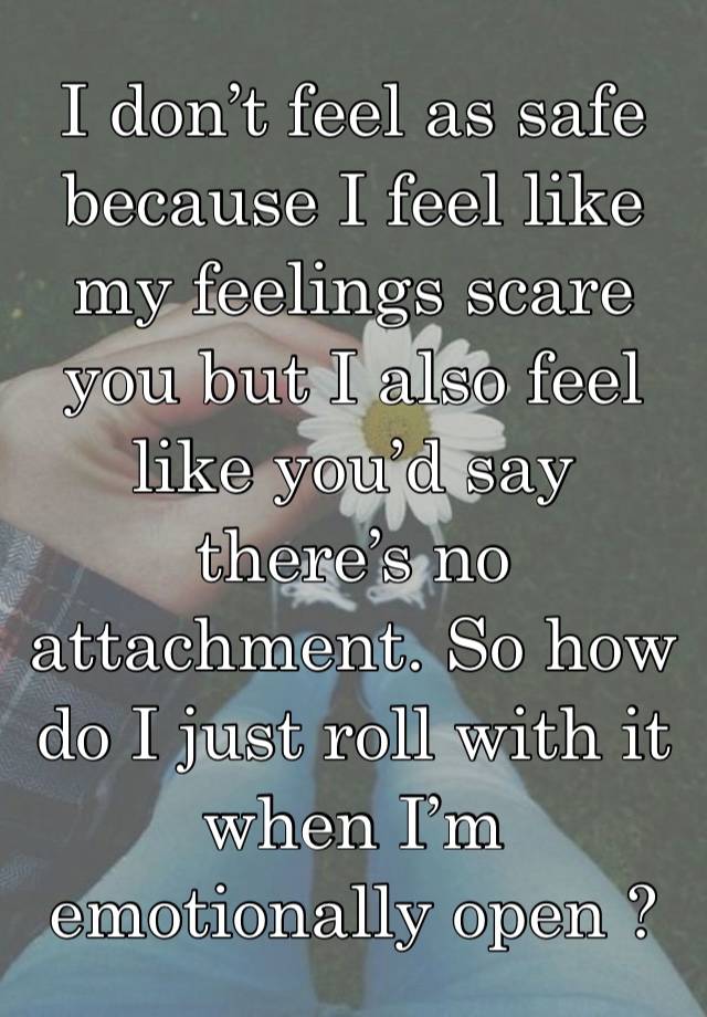 I don’t feel as safe because I feel like my feelings scare you but I also feel like you’d say there’s no attachment. So how do I just roll with it when I’m emotionally open ?