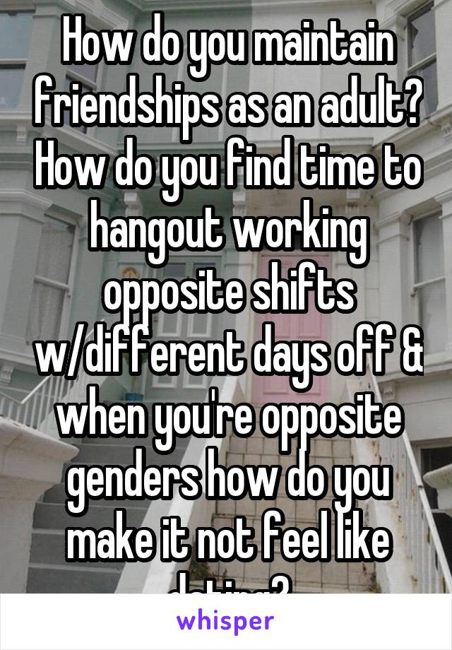 How do you maintain friendships as an adult? How do you find time to hangout working opposite shifts w/different days off & when you're opposite genders how do you make it not feel like dating?